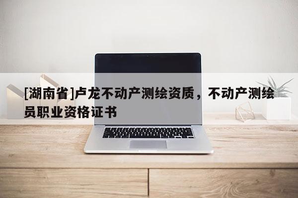 [湖南省]盧龍不動產(chǎn)測繪資質(zhì)，不動產(chǎn)測繪員職業(yè)資格證書