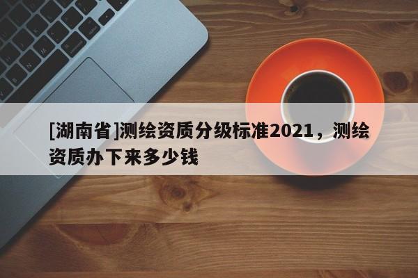 [湖南省]測(cè)繪資質(zhì)分級(jí)標(biāo)準(zhǔn)2021，測(cè)繪資質(zhì)辦下來多少錢