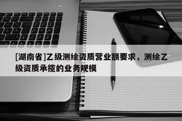[湖南省]乙級測繪資質營業(yè)額要求，測繪乙級資質承攬的業(yè)務規(guī)模
