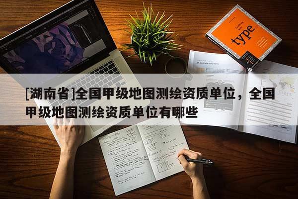 [湖南省]全國(guó)甲級(jí)地圖測(cè)繪資質(zhì)單位，全國(guó)甲級(jí)地圖測(cè)繪資質(zhì)單位有哪些
