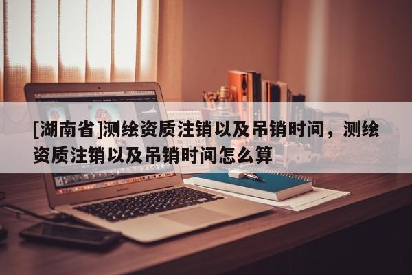[湖南省]測(cè)繪資質(zhì)注銷以及吊銷時(shí)間，測(cè)繪資質(zhì)注銷以及吊銷時(shí)間怎么算