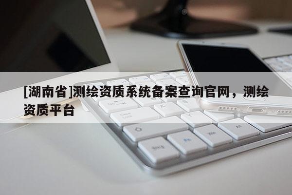 [湖南省]測繪資質系統(tǒng)備案查詢官網，測繪資質平臺
