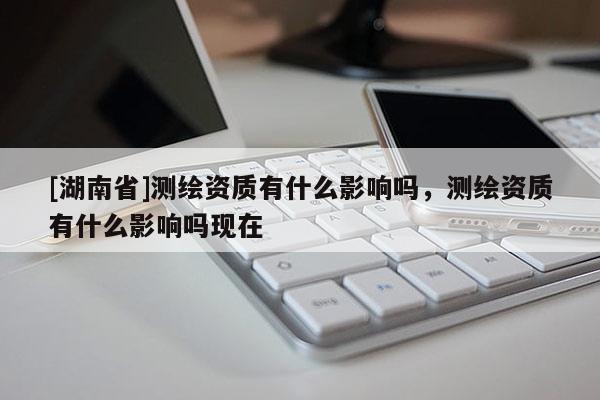 [湖南省]測繪資質有什么影響嗎，測繪資質有什么影響嗎現(xiàn)在