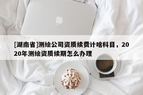 [湖南省]測繪公司資質續(xù)費計啥科目，2020年測繪資質續(xù)期怎么辦理