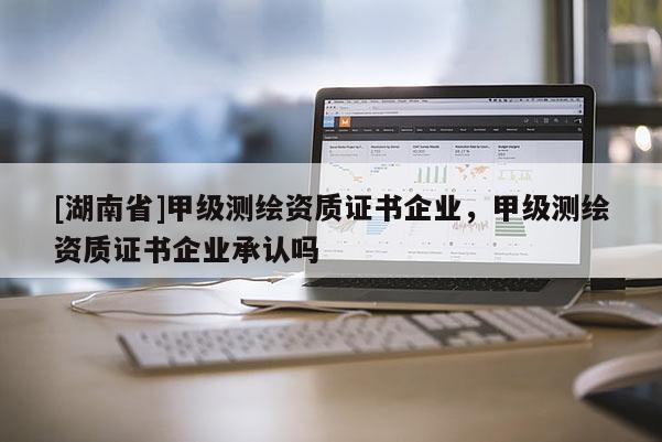 [湖南省]甲級測繪資質(zhì)證書企業(yè)，甲級測繪資質(zhì)證書企業(yè)承認(rèn)嗎