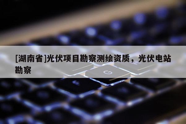[湖南省]光伏項(xiàng)目勘察測(cè)繪資質(zhì)，光伏電站勘察