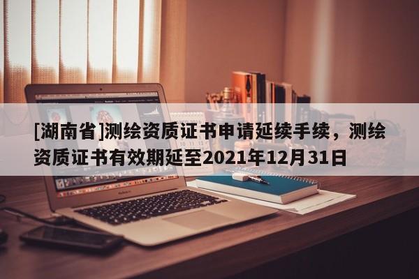 [湖南省]測繪資質(zhì)證書申請延續(xù)手續(xù)，測繪資質(zhì)證書有效期延至2021年12月31日