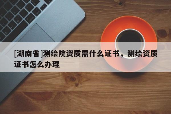 [湖南省]測繪院資質(zhì)需什么證書，測繪資質(zhì)證書怎么辦理
