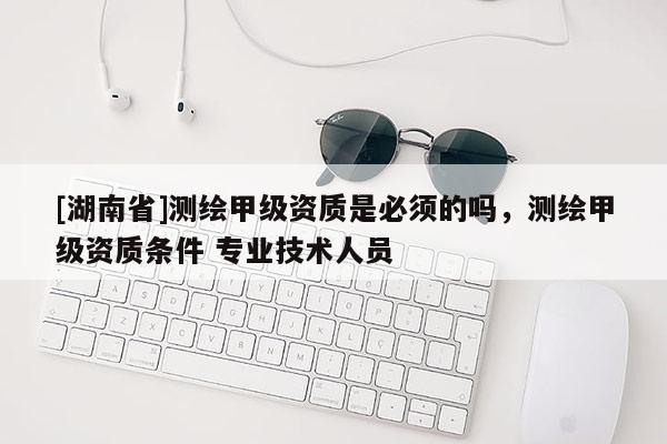 [湖南省]測(cè)繪甲級(jí)資質(zhì)是必須的嗎，測(cè)繪甲級(jí)資質(zhì)條件 專業(yè)技術(shù)人員