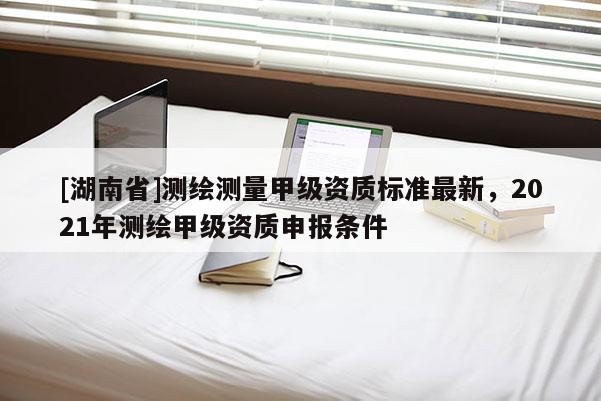 [湖南省]測繪測量甲級資質標準最新，2021年測繪甲級資質申報條件