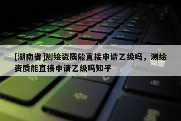 [湖南省]測(cè)繪資質(zhì)能直接申請(qǐng)乙級(jí)嗎，測(cè)繪資質(zhì)能直接申請(qǐng)乙級(jí)嗎知乎