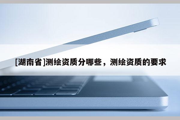[湖南省]測繪資質(zhì)分哪些，測繪資質(zhì)的要求