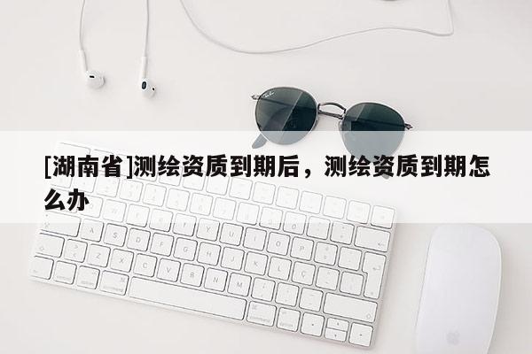 [湖南省]測繪資質(zhì)到期后，測繪資質(zhì)到期怎么辦