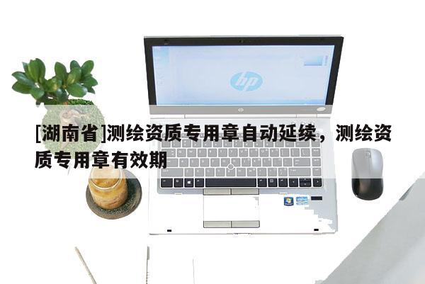 [湖南省]測繪資質專用章自動延續(xù)，測繪資質專用章有效期