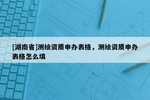 [湖南省]測繪資質(zhì)申辦表格，測繪資質(zhì)申辦表格怎么填