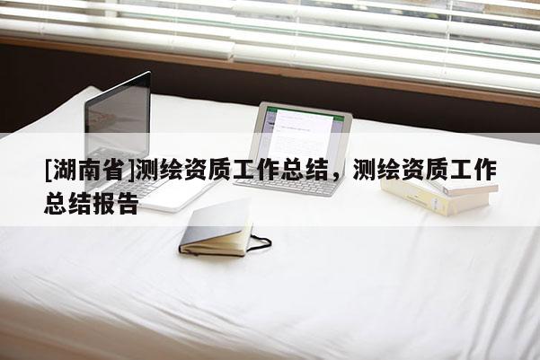[湖南省]測(cè)繪資質(zhì)工作總結(jié)，測(cè)繪資質(zhì)工作總結(jié)報(bào)告