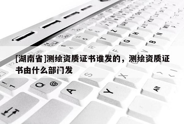 [湖南省]測繪資質(zhì)證書誰發(fā)的，測繪資質(zhì)證書由什么部門發(fā)