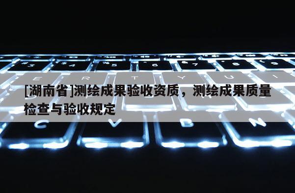 [湖南省]測(cè)繪成果驗(yàn)收資質(zhì)，測(cè)繪成果質(zhì)量檢查與驗(yàn)收規(guī)定