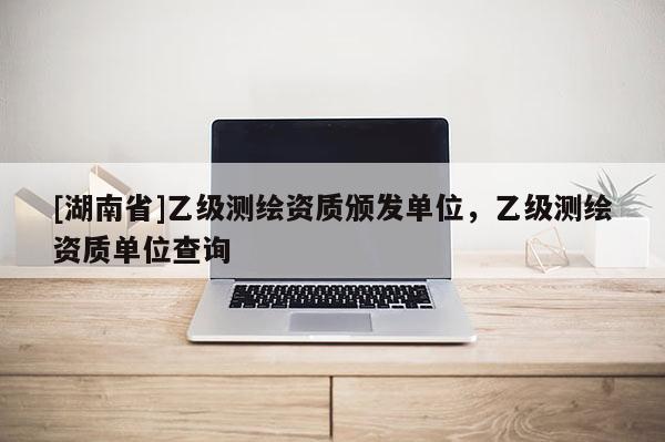 [湖南省]乙級測繪資質頒發(fā)單位，乙級測繪資質單位查詢