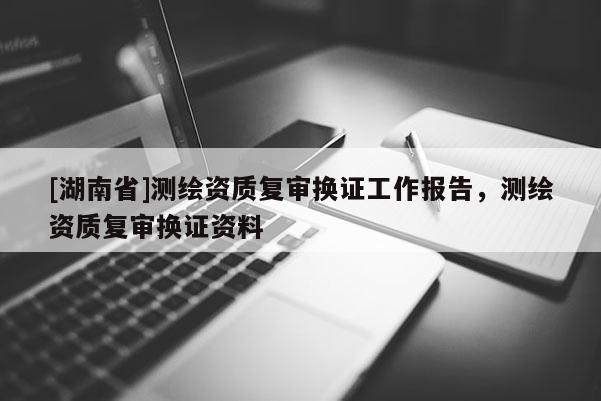 [湖南省]測(cè)繪資質(zhì)復(fù)審換證工作報(bào)告，測(cè)繪資質(zhì)復(fù)審換證資料
