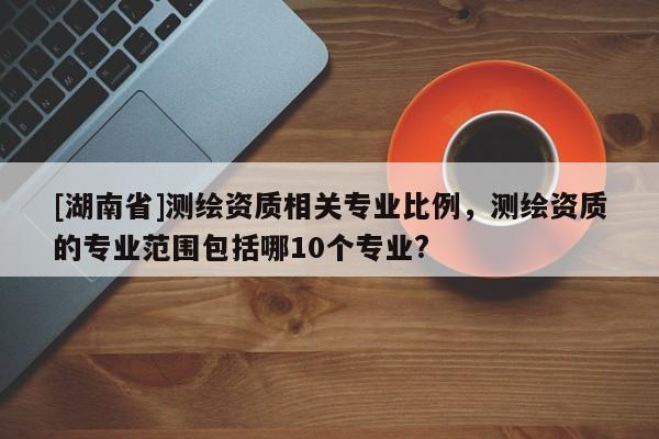 [湖南省]測繪資質(zhì)相關(guān)專業(yè)比例，測繪資質(zhì)的專業(yè)范圍包括哪10個專業(yè)?
