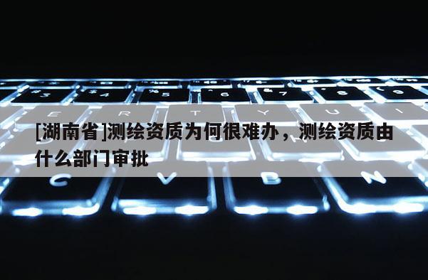 [湖南省]測繪資質(zhì)為何很難辦，測繪資質(zhì)由什么部門審批