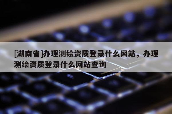 [湖南省]辦理測繪資質(zhì)登錄什么網(wǎng)站，辦理測繪資質(zhì)登錄什么網(wǎng)站查詢