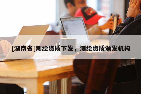 [湖南省]測繪資質(zhì)下發(fā)，測繪資質(zhì)頒發(fā)機構(gòu)