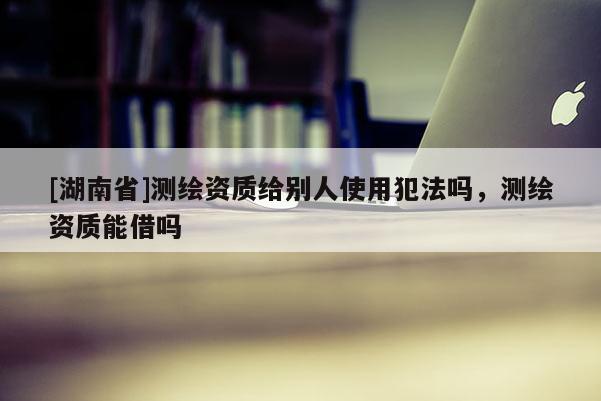 [湖南省]測繪資質(zhì)給別人使用犯法嗎，測繪資質(zhì)能借嗎