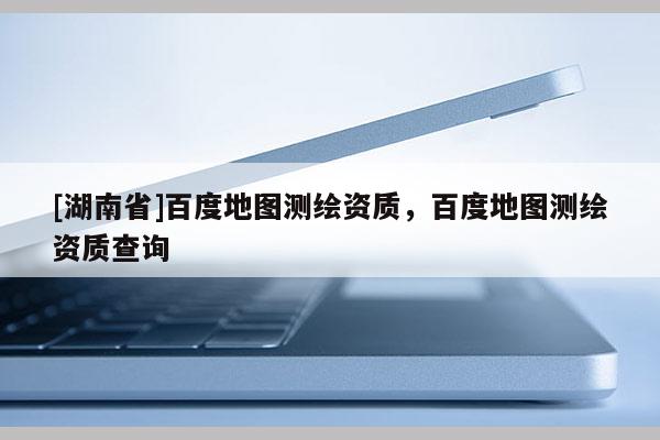 [湖南省]百度地圖測繪資質，百度地圖測繪資質查詢