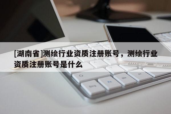 [湖南省]測繪行業(yè)資質(zhì)注冊賬號，測繪行業(yè)資質(zhì)注冊賬號是什么