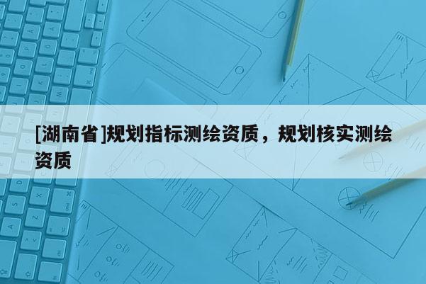 [湖南省]規(guī)劃指標(biāo)測(cè)繪資質(zhì)，規(guī)劃核實(shí)測(cè)繪資質(zhì)