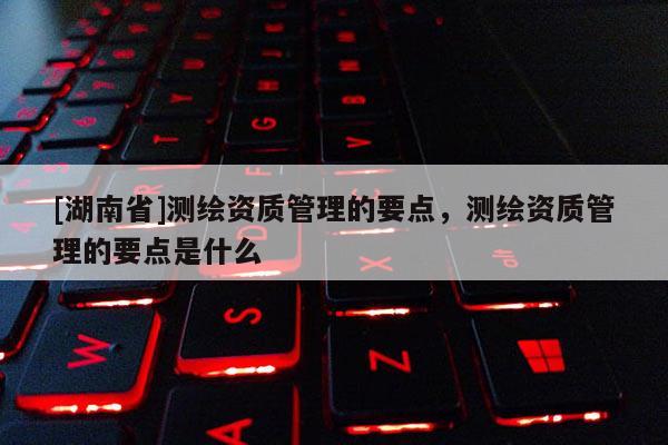 [湖南省]測繪資質(zhì)管理的要點，測繪資質(zhì)管理的要點是什么