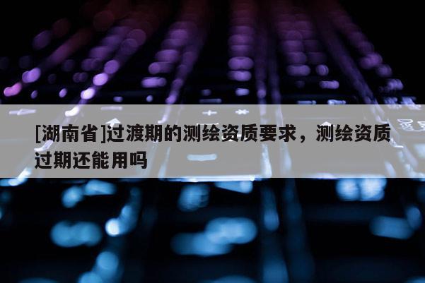 [湖南省]過渡期的測繪資質(zhì)要求，測繪資質(zhì)過期還能用嗎