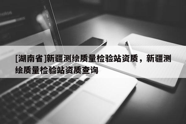[湖南省]新疆測繪質量檢驗站資質，新疆測繪質量檢驗站資質查詢