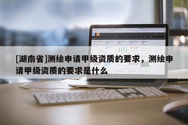[湖南省]測繪申請甲級資質的要求，測繪申請甲級資質的要求是什么
