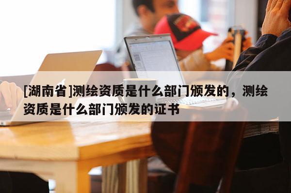 [湖南省]測(cè)繪資質(zhì)是什么部門頒發(fā)的，測(cè)繪資質(zhì)是什么部門頒發(fā)的證書