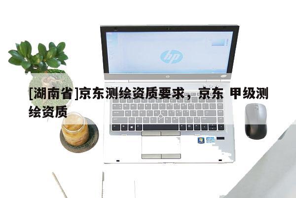 [湖南省]京東測(cè)繪資質(zhì)要求，京東 甲級(jí)測(cè)繪資質(zhì)