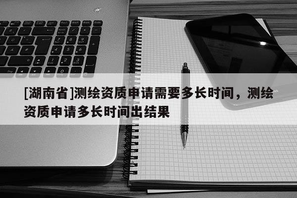 [湖南省]測繪資質申請需要多長時間，測繪資質申請多長時間出結果