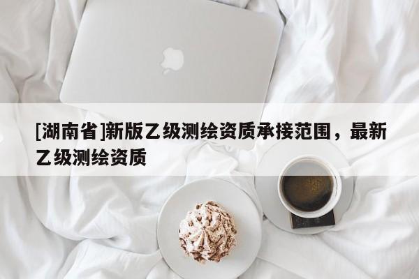 [湖南省]新版乙級測繪資質承接范圍，最新乙級測繪資質