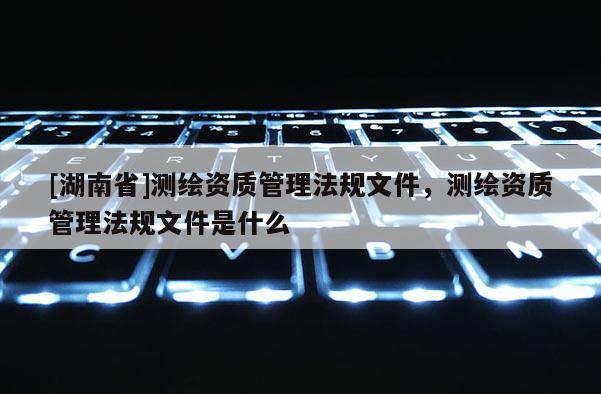 [湖南省]測繪資質(zhì)管理法規(guī)文件，測繪資質(zhì)管理法規(guī)文件是什么