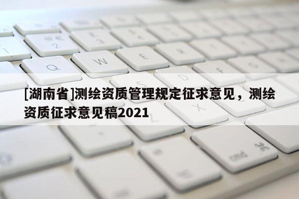 [湖南省]測繪資質(zhì)管理規(guī)定征求意見，測繪資質(zhì)征求意見稿2021