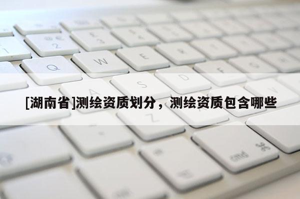 [湖南省]測繪資質(zhì)劃分，測繪資質(zhì)包含哪些