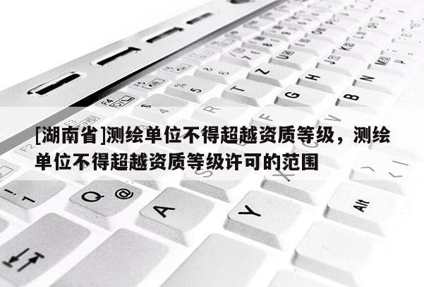 [湖南省]測繪單位不得超越資質(zhì)等級，測繪單位不得超越資質(zhì)等級許可的范圍