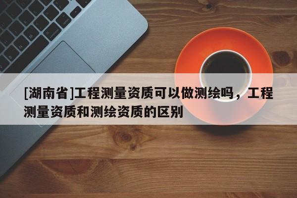 [湖南省]工程測(cè)量資質(zhì)可以做測(cè)繪嗎，工程測(cè)量資質(zhì)和測(cè)繪資質(zhì)的區(qū)別