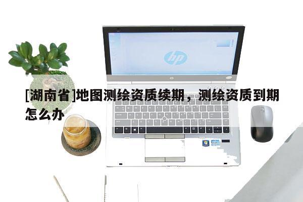 [湖南省]地圖測繪資質續(xù)期，測繪資質到期怎么辦