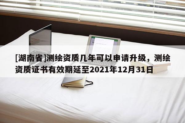 [湖南省]測繪資質幾年可以申請升級，測繪資質證書有效期延至2021年12月31日