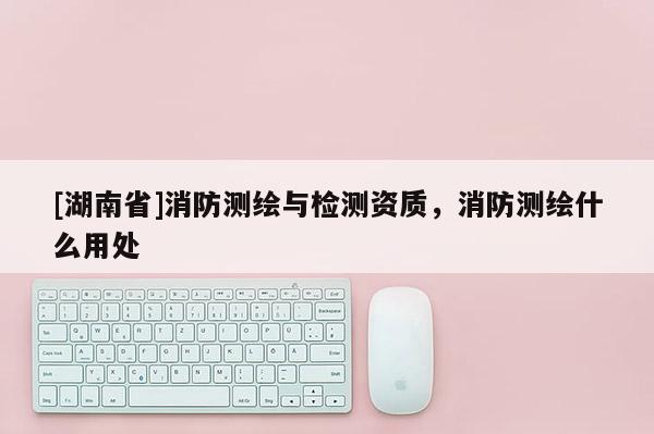 [湖南省]消防測繪與檢測資質(zhì)，消防測繪什么用處
