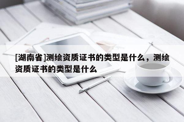 [湖南省]測繪資質證書的類型是什么，測繪資質證書的類型是什么