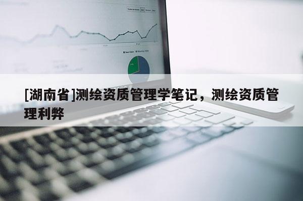 [湖南省]測(cè)繪資質(zhì)管理學(xué)筆記，測(cè)繪資質(zhì)管理利弊